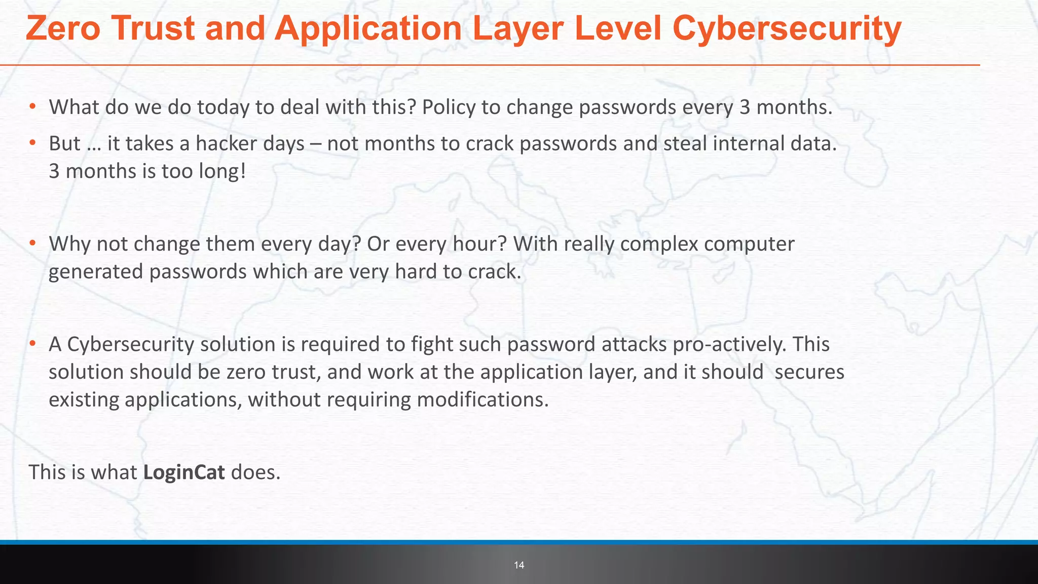 • What do we do today to deal with this? Policy to change passwords every 3 months.
• But … it takes a hacker days – not months to crack passwords and steal internal data.
3 months is too long!
• Why not change them every day? Or every hour? With really complex computer
generated passwords which are very hard to crack.
• A Cybersecurity solution is required to fight such password attacks pro-actively. This
solution should be zero trust, and work at the application layer, and it should secures
existing applications, without requiring modifications.
This is what LoginCat does.
14
Zero Trust and Application Layer Level Cybersecurity
 