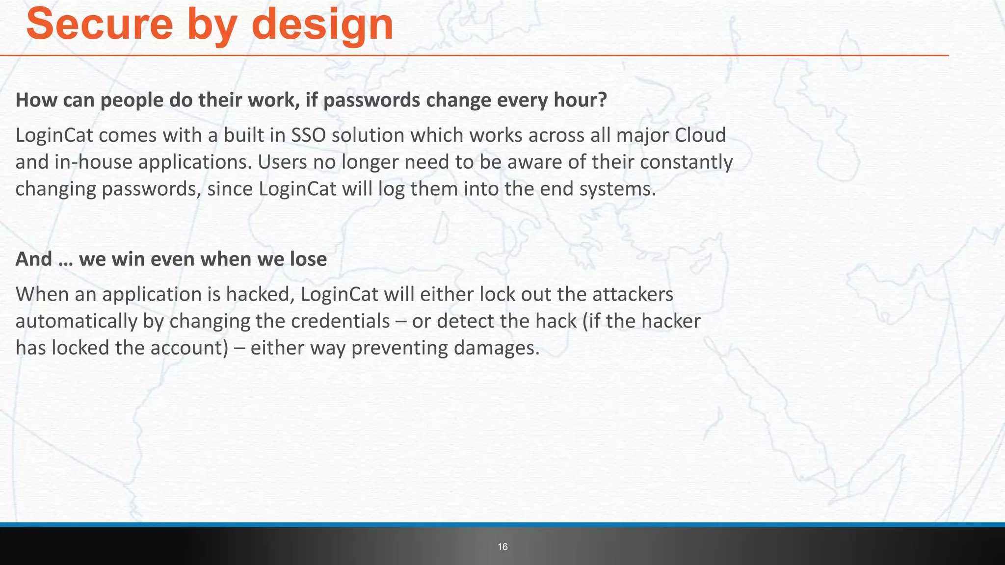 How can people do their work, if passwords change every hour?
LoginCat comes with a built in SSO solution which works across all major Cloud
and in-house applications. Users no longer need to be aware of their constantly
changing passwords, since LoginCat will log them into the end systems.
And … we win even when we lose
When an application is hacked, LoginCat will either lock out the attackers
automatically by changing the credentials – or detect the hack (if the hacker
has locked the account) – either way preventing damages.
Secure by design
16
 