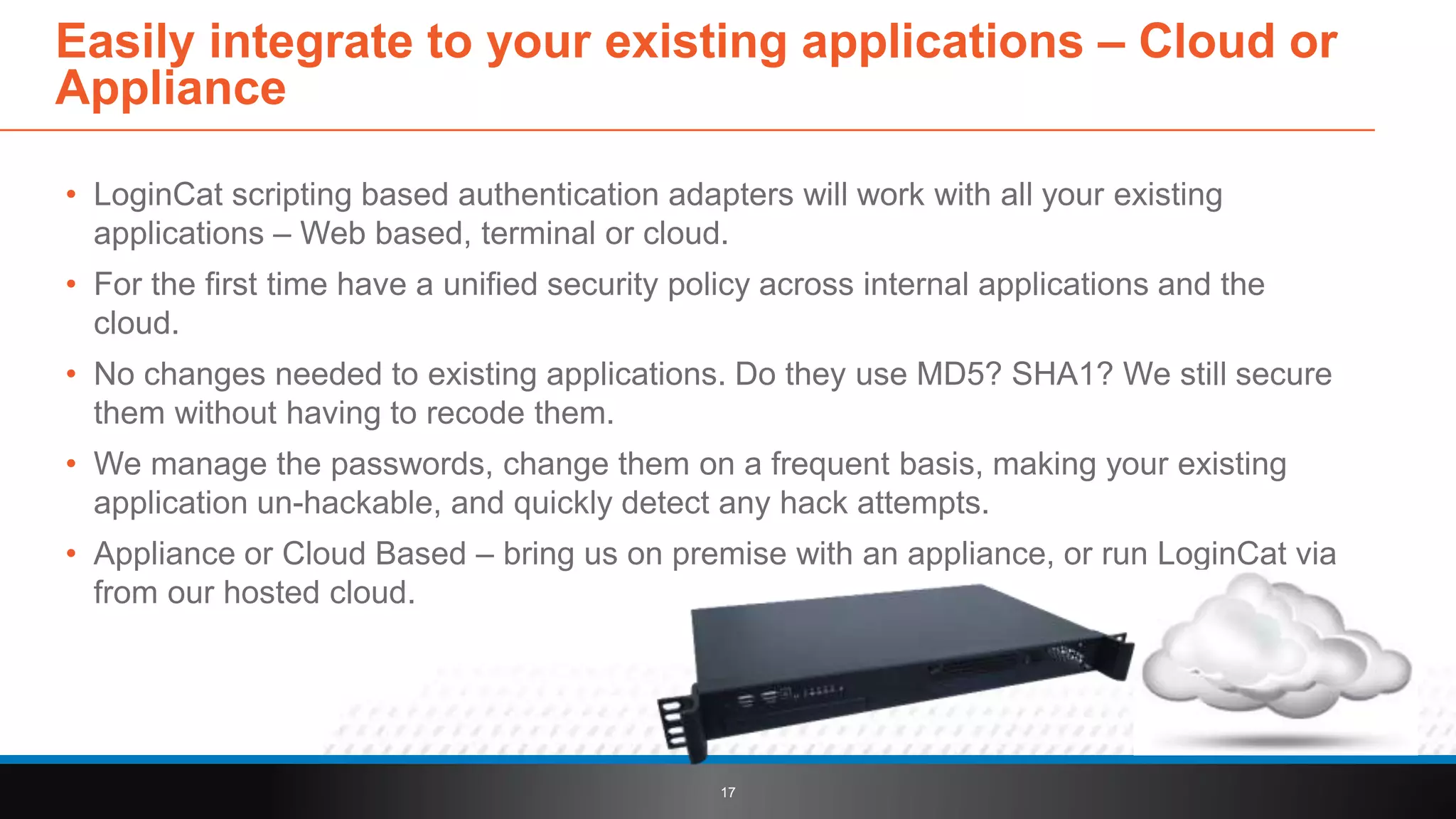 • LoginCat scripting based authentication adapters will work with all your existing
applications – Web based, terminal or cloud.
• For the first time have a unified security policy across internal applications and the
cloud.
• No changes needed to existing applications. Do they use MD5? SHA1? We still secure
them without having to recode them.
• We manage the passwords, change them on a frequent basis, making your existing
application un-hackable, and quickly detect any hack attempts.
• Appliance or Cloud Based – bring us on premise with an appliance, or run LoginCat via
from our hosted cloud.
17
Easily integrate to your existing applications – Cloud or
Appliance
 
