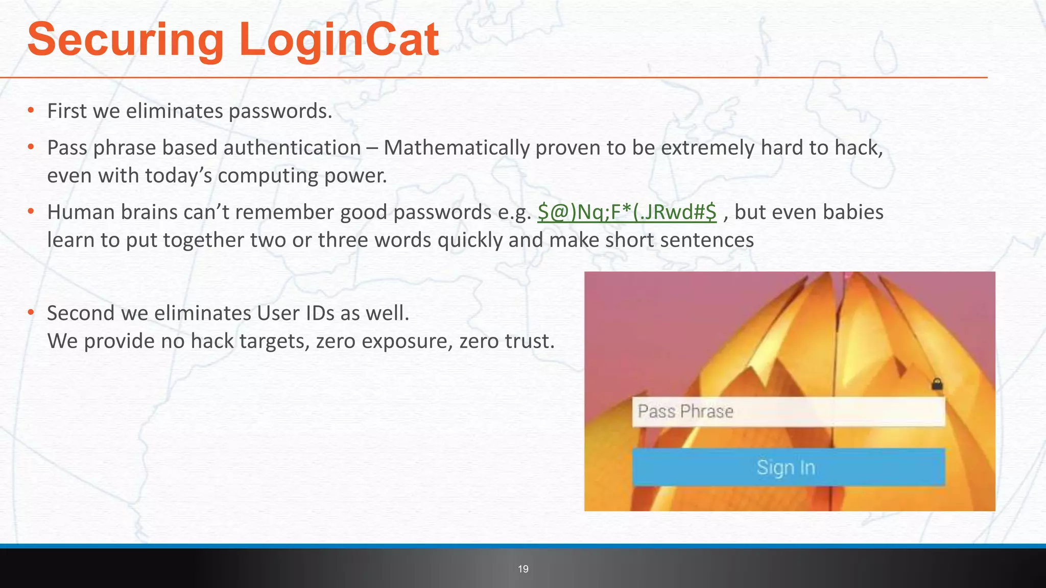 • First we eliminates passwords.
• Pass phrase based authentication – Mathematically proven to be extremely hard to hack,
even with today’s computing power.
• Human brains can’t remember good passwords e.g. $@)Nq;F*(.JRwd#$ , but even babies
learn to put together two or three words quickly and make short sentences
• Second we eliminates User IDs as well.
We provide no hack targets, zero exposure, zero trust.
Securing LoginCat
19
 
