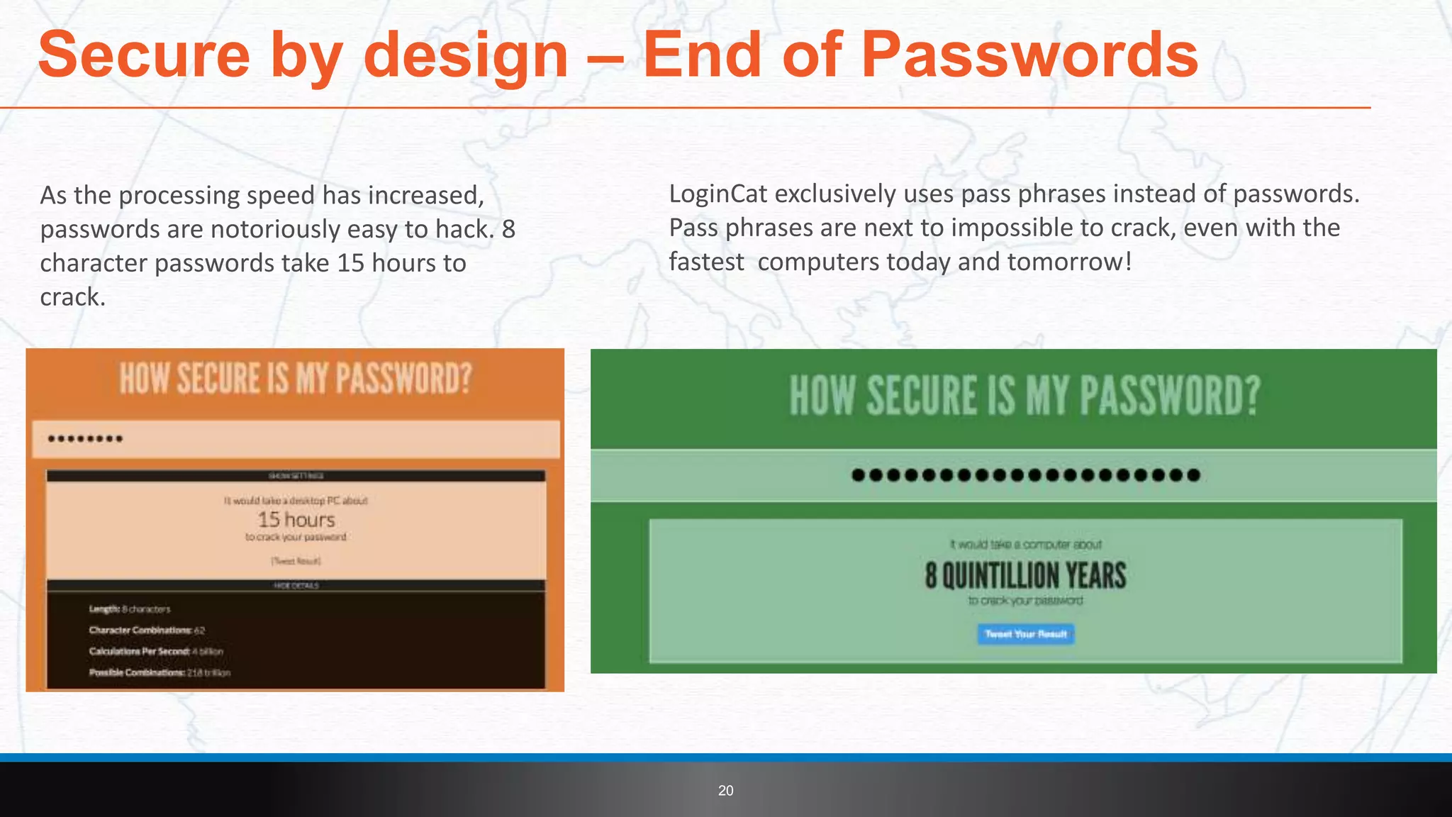 As the processing speed has increased,
passwords are notoriously easy to hack. 8
character passwords take 15 hours to
crack.
Secure by design – End of Passwords
20
LoginCat exclusively uses pass phrases instead of passwords.
Pass phrases are next to impossible to crack, even with the
fastest computers today and tomorrow!
 