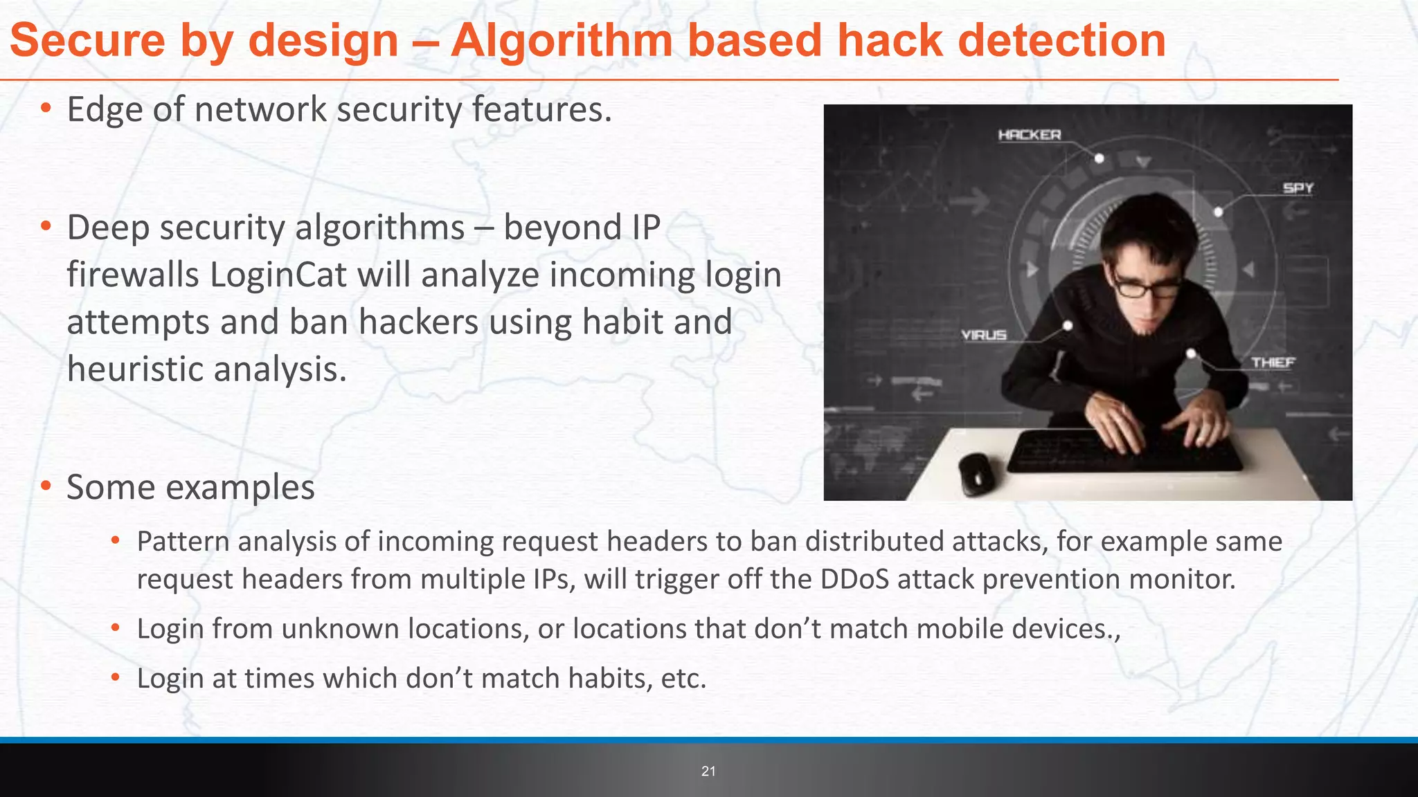 • Edge of network security features.
• Deep security algorithms – beyond IP
firewalls LoginCat will analyze incoming login
attempts and ban hackers using habit and
heuristic analysis.
• Some examples
• Pattern analysis of incoming request headers to ban distributed attacks, for example same
request headers from multiple IPs, will trigger off the DDoS attack prevention monitor.
• Login from unknown locations, or locations that don’t match mobile devices.,
• Login at times which don’t match habits, etc.
Secure by design – Algorithm based hack detection
21
 