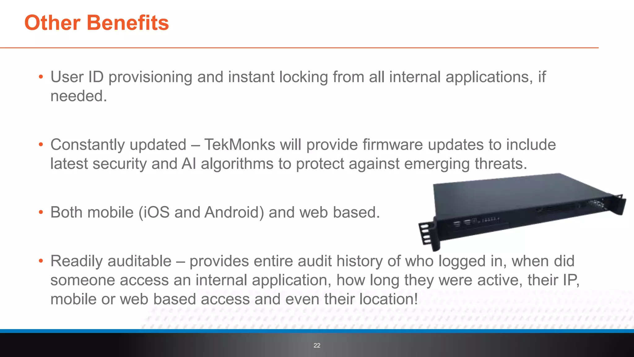 • User ID provisioning and instant locking from all internal applications, if
needed.
• Constantly updated – TekMonks will provide firmware updates to include
latest security and AI algorithms to protect against emerging threats.
• Both mobile (iOS and Android) and web based.
• Readily auditable – provides entire audit history of who logged in, when did
someone access an internal application, how long they were active, their IP,
mobile or web based access and even their location!
22
Other Benefits
 