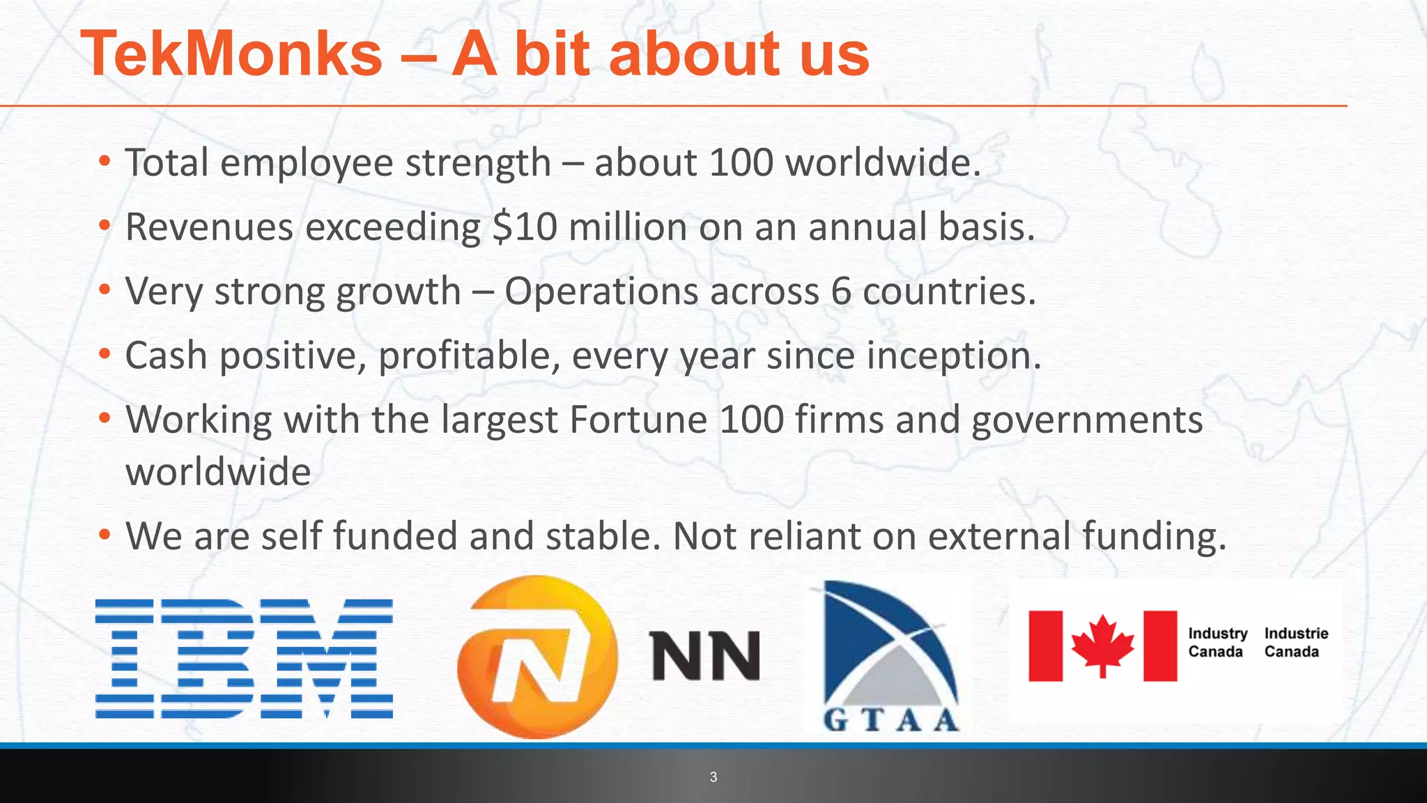 • Total employee strength – about 100 worldwide.
• Revenues exceeding $10 million on an annual basis.
• Very strong growth – Operations across 6 countries.
• Cash positive, profitable, every year since inception.
• Working with the largest Fortune 100 firms and governments
worldwide
• We are self funded and stable. Not reliant on external funding.
TekMonks – A bit about us
3
 