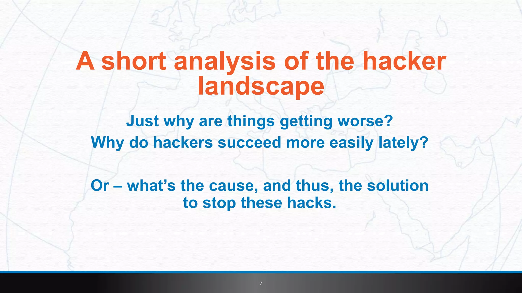 7
A short analysis of the hacker
landscape
Just why are things getting worse?
Why do hackers succeed more easily lately?
Or – what’s the cause, and thus, the solution
to stop these hacks.
 