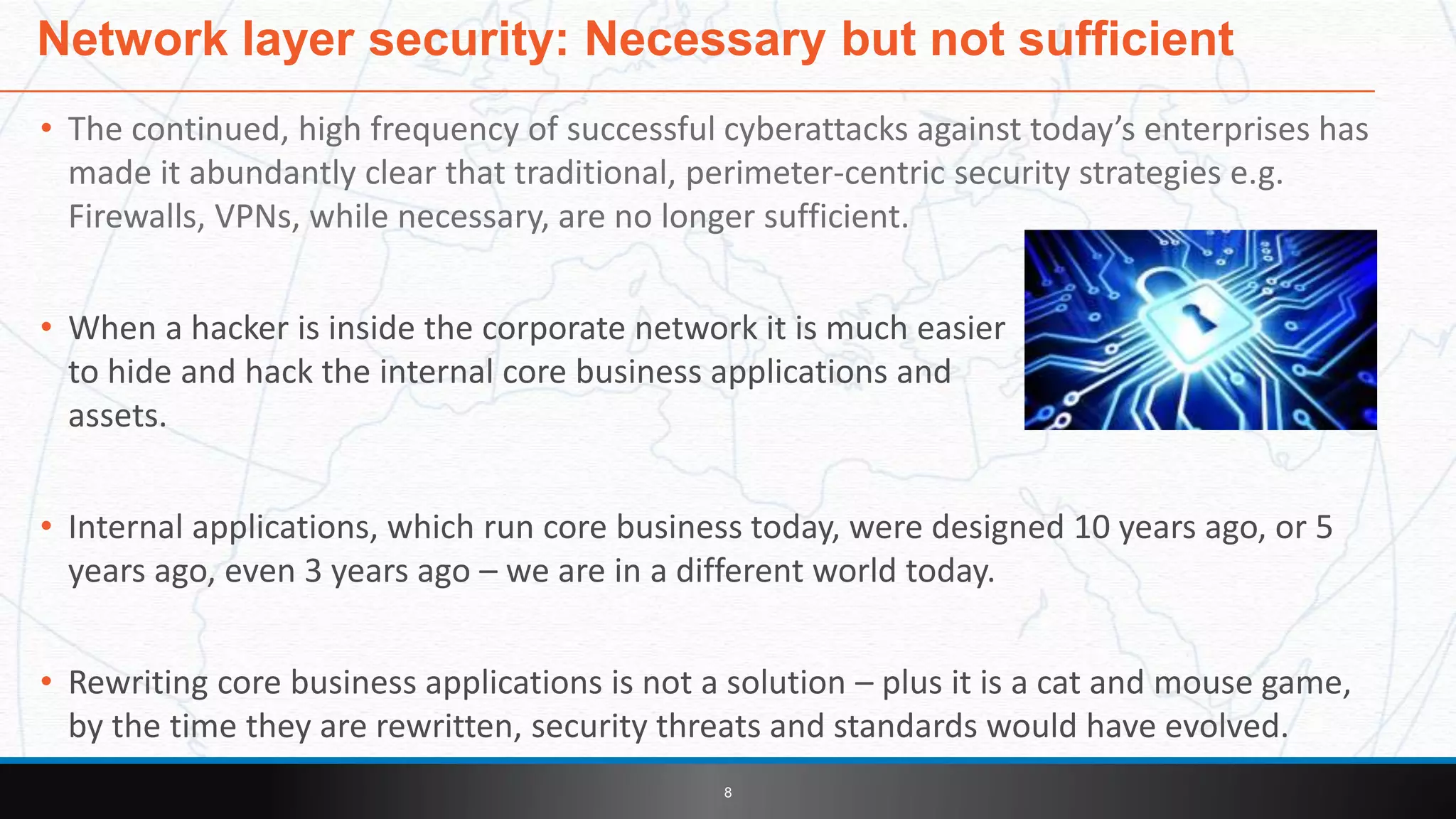 • The continued, high frequency of successful cyberattacks against today’s enterprises has
made it abundantly clear that traditional, perimeter-centric security strategies e.g.
Firewalls, VPNs, while necessary, are no longer sufficient.
• When a hacker is inside the corporate network it is much easier
to hide and hack the internal core business applications and
assets.
• Internal applications, which run core business today, were designed 10 years ago, or 5
years ago, even 3 years ago – we are in a different world today.
• Rewriting core business applications is not a solution – plus it is a cat and mouse game,
by the time they are rewritten, security threats and standards would have evolved.
Network layer security: Necessary but not sufficient
8
 