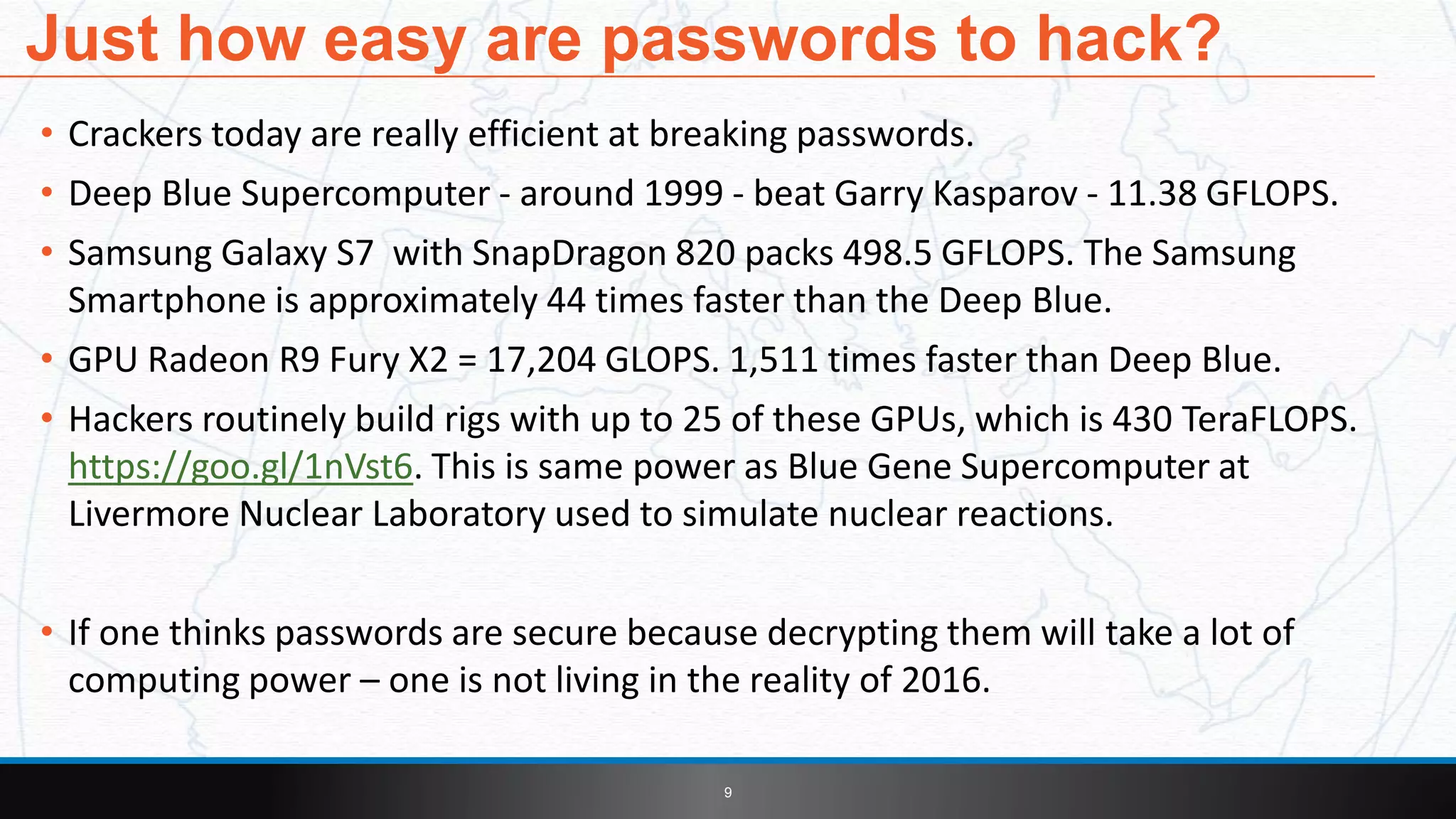 • Crackers today are really efficient at breaking passwords.
• Deep Blue Supercomputer - around 1999 - beat Garry Kasparov - 11.38 GFLOPS.
• Samsung Galaxy S7 with SnapDragon 820 packs 498.5 GFLOPS. The Samsung
Smartphone is approximately 44 times faster than the Deep Blue.
• GPU Radeon R9 Fury X2 = 17,204 GLOPS. 1,511 times faster than Deep Blue.
• Hackers routinely build rigs with up to 25 of these GPUs, which is 430 TeraFLOPS.
https://goo.gl/1nVst6. This is same power as Blue Gene Supercomputer at
Livermore Nuclear Laboratory used to simulate nuclear reactions.
• If one thinks passwords are secure because decrypting them will take a lot of
computing power – one is not living in the reality of 2016.
9
Just how easy are passwords to hack?
 