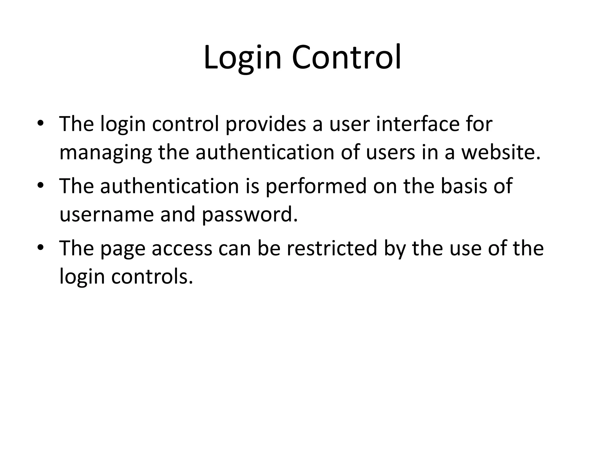 Login Control
• The login control provides a user interface for
managing the authentication of users in a website.
• The authentication is performed on the basis of
username and password.
• The page access can be restricted by the use of the
login controls.
 