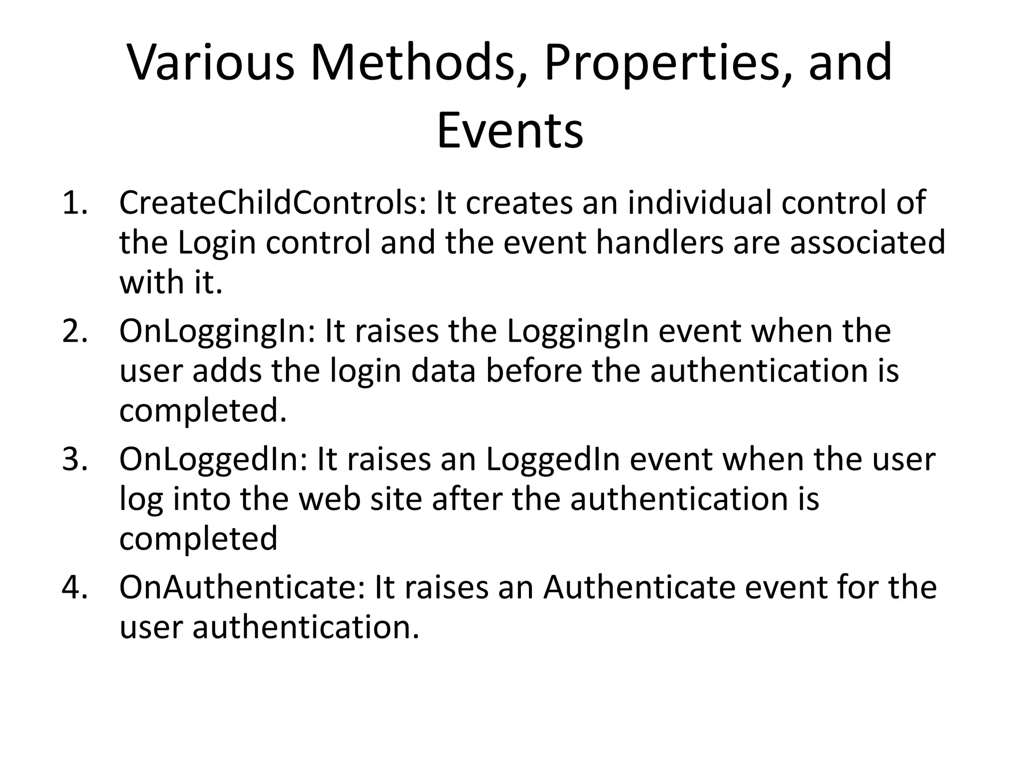 Various Methods, Properties, and
Events
1. CreateChildControls: It creates an individual control of
the Login control and the event handlers are associated
with it.
2. OnLoggingIn: It raises the LoggingIn event when the
user adds the login data before the authentication is
completed.
3. OnLoggedIn: It raises an LoggedIn event when the user
log into the web site after the authentication is
completed
4. OnAuthenticate: It raises an Authenticate event for the
user authentication.
 
