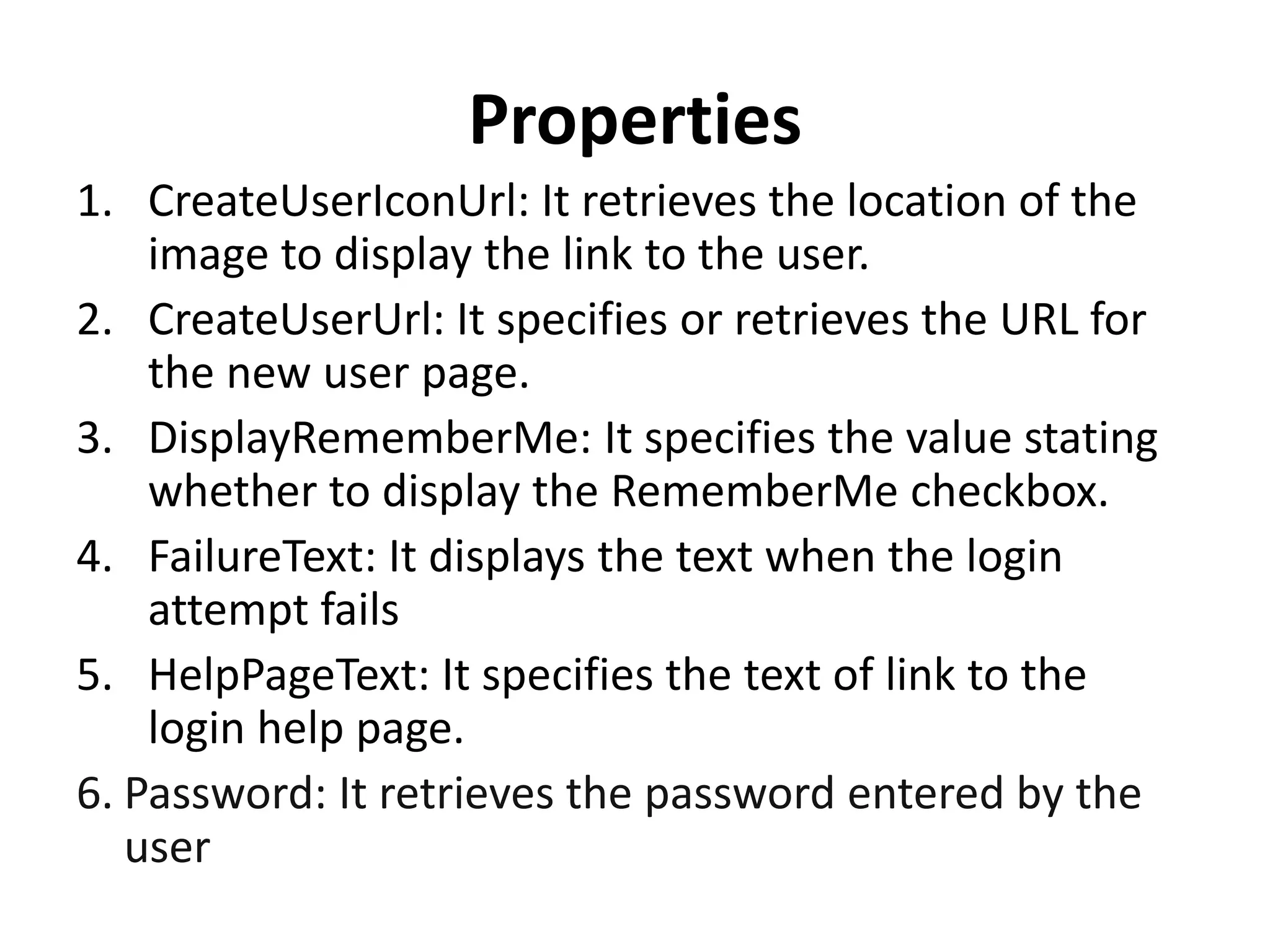 Properties
1. CreateUserIconUrl: It retrieves the location of the
image to display the link to the user.
2. CreateUserUrl: It specifies or retrieves the URL for
the new user page.
3. DisplayRememberMe: It specifies the value stating
whether to display the RememberMe checkbox.
4. FailureText: It displays the text when the login
attempt fails
5. HelpPageText: It specifies the text of link to the
login help page.
6. Password: It retrieves the password entered by the
user
 