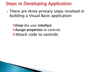  There are three primary steps involved in
building a Visual Basic application:
Draw the user interface
Assign properties to controls
Attach code to controls
Steps in Developing Application
 