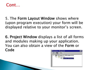 5. The Form Layout Window shows where
(upon program execution) your form will be
displayed relative to your monitor’s screen.
6. Project Window displays a list of all forms
and modules making up your application.
You can also obtain a view of the Form or
Code
Cont…
 