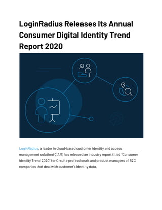 LoginRadius Releases Its Annual 
Consumer Digital Identity Trend 
Report 2020 
 
LoginRadius​, a leader in cloud-based customer identity and access 
management solution (CIAM) has released an industry report titled “Consumer 
Identity Trend 2020” for C-suite professionals and product managers of B2C 
companies that deal with customer’s identity data. 
 