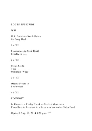 LOG IN SUBSCRIBE
WSJ
U.S. Penalizes North Korea
for Sony Hack
1 of 12
Prosecutors to Seek Death
Penalty in L....
2 of 12
Cities Set to
Take
Minimum-Wage
3 of 12
Obama Pivots to
Lawmakers
4 of 12
ECONOMY
In Phoenix, a Realty Check as Market Moderates
From Bust to Rebound to a Return to Normal as Sales Cool
Updated Aug. 18, 2014 9:22 p.m. ET
 