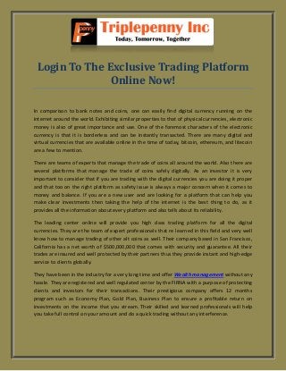 Login To The Exclusive Trading Platform
Online Now!
In comparison to bank notes and coins, one can easily find digital currency running on the
internet around the world. Exhibiting similar properties to that of physical currencies, electronic
money is also of great importance and use. One of the foremost characters of the electronic
currency is that it is borderless and can be instantly transacted. There are many digital and
virtual currencies that are available online in the time of today, bitcoin, ethereum, and litecoin
are a few to mention.
There are teams of experts that manage the trade of coins all around the world. Also there are
several platforms that manage the trade of coins safely digitally. As an investor it is very
important to consider that if you are trading with the digital currencies you are doing it proper
and that too on the right platform as safety issue is always a major concern when it comes to
money and balance. If you are a new user and are looking for a platform that can help you
make clear investments then taking the help of the internet is the best thing to do, as it
provides all the information about every platform and also tells about its reliability.
The leading center online will provide you high class trading platform for all the digital
currencies. They are the team of expert professionals that re learned in this field and very well
know how to manage trading of other alt coins as well. Their company based in San Francisco,
California has a net worth of $500,000,000 that comes with security and guarantee. All their
trades are insured and well protected by their partners thus they provide instant and high-edge
service to clients globally.
They have been in the industry for a very long time and offer Wealth management without any
hassle. They are registered and well regulated center by the FIRNA with a purpose of protecting
clients and investors for their transactions. Their prestigious company offers 12 months
program such as Economy Plan, Gold Plan, Business Plan to ensure a profitable return on
investments on the income that you stream. Their skilled and learned professionals will help
you take full control on your amount and do a quick trading without any interference.
 