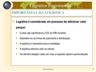 Logística Empresarial
IMPORTÂNCIA DA LOGÍSTICA

   Logística é considerado um processo de adicionar valor
    porque:
       Custos são significativos (12% do PIB mundial);
       Estendem-se as linhas de suprimento e distribuição;
       A logística é importante para a estratégia;
       A logística adiciona valor ao cliente;
       Os clientes desejam cada vez mais a resposta rápida e personalizada




                                 Prof. José Sinotti                           10
 