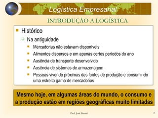 Logística Empresarial
                   INTRODUÇÃO A LOGÍSTICA
   Histórico
       Na antiguidade
           Mercadorias não estavam disponíveis
           Alimentos dispersos e em apenas certos períodos do ano
           Ausência de transporte desenvolvido
           Ausência de sistemas de armazenagem
           Pessoas vivendo próximas das fontes de produção e consumindo
            uma estreita gama de mercadorias


Mesmo hoje, em algumas áreas do mundo, o consumo e
a produção estão em regiões geográficas muito limitadas
                               Prof. José Sinotti                          2
 