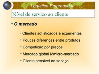 Logística Empresarial
Nível de serviço ao cliente
   O mercado
      • Clientes sofisticados e experientes

      • Poucas diferenças entre produtos
      • Competição por preços
      • Mercado global Mmicro-mercado
      • Cliente sensível ao serviço
 
