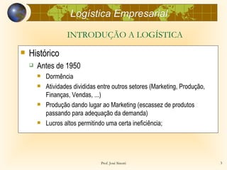 Logística Empresarial

                    INTRODUÇÃO A LOGÍSTICA
   Histórico
       Antes de 1950
           Dormência
           Atividades divididas entre outros setores (Marketing, Produção,
            Finanças, Vendas, ...)
           Produção dando lugar ao Marketing (escassez de produtos
            passando para adequação da demanda)
           Lucros altos permitindo uma certa ineficiência;




                                 Prof. José Sinotti                           3
 