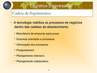 Logística Empresarial
    Cadeia de Suprimentos

•   A tecnologia viabiliza os processos de negócios
    dentro das cadeias de abastecimento.
       Manufatura de empurrar para puxar
       Empresa orientada a processos
       Otimização dos processos
       Postponement
       Planejamento intensivo
       Planejamento colaborativo


                                 48
 