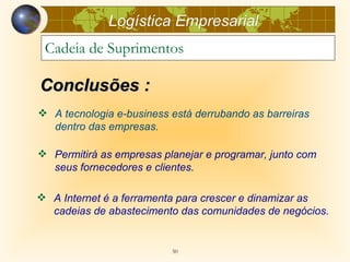 Logística Empresarial
 Cadeia de Suprimentos

Conclusões :
 A tecnologia e-business está derrubando as barreiras
  dentro das empresas.

 Permitirá as empresas planejar e programar, junto com
  seus fornecedores e clientes.

 A Internet é a ferramenta para crescer e dinamizar as
  cadeias de abastecimento das comunidades de negócios.


                          50
 
