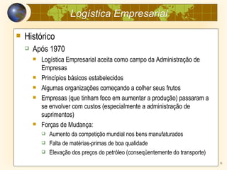 Logística Empresarial

   Histórico
       Após 1970
           Logística Empresarial aceita como campo da Administração de
            Empresas
           Princípios básicos estabelecidos
           Algumas organizações começando a colher seus frutos
           Empresas (que tinham foco em aumentar a produção) passaram a
            se envolver com custos (especialmente a administração de
            suprimentos)
           Forças de Mudança:
               Aumento da competição mundial nos bens manufaturados
               Falta de matérias-primas de boa qualidade
               Elevação dos preços do petróleo (conseqüentemente do transporte)
                                     Prof. José Sinotti                            6
 