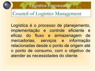 Logística Empresarial
Council of Logistics Management

Logística é o processo de planejamento,
implementação e controle eficiente e
eficaz do fluxo e armazenagem de
mercadorias, serviços e informação
relacionadas desde o ponto de origem até
o ponto de consumo, com o objetivo de
atender as necessidades do cliente.
 