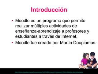 Introducción
• Moodle es un programa que permite
  realizar múltiples actividades de
  enseñanza-aprendizaje a profesores y
  estudiantes a través de Internet.
• Moodle fue creado por Martin Dougiamas.




 http://docs.moodle.org/es/Documentaci%C3%B3n_para_Profesores#M.C3.B3dulos_de_Actividades
 