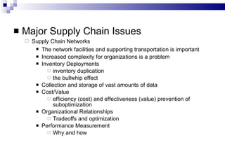 Major Supply Chain Issues Supply Chain Networks The network facilities and supporting transportation is important Increased complexity for organizations is a problem Inventory Deployments inventory duplication  the bullwhip effect  Collection and storage of vast amounts of data Cost/Value efficiency (cost) and effectiveness (value) prevention of suboptimization Organizational Relationships Tradeoffs and optimization Performance Measurement Why and how 