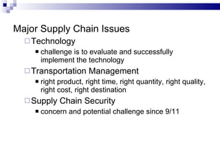 Major Supply Chain Issues Technology challenge is to evaluate and successfully implement the technology Transportation Management right product, right time, right quantity, right quality, right cost, right destination Supply Chain Security concern and potential challenge since 9/11 