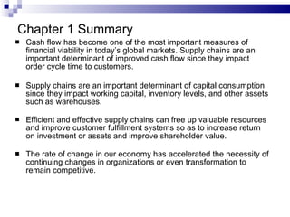 Cash flow has become one of the most important measures of financial viability in today’s global markets. Supply chains are an important determinant of improved cash flow since they impact order cycle time to customers. Supply chains are an important determinant of capital consumption since they impact working capital, inventory levels, and other assets such as warehouses. Efficient and effective supply chains can free up valuable resources and improve customer fulfillment systems so as to increase return on investment or assets and improve shareholder value. The rate of change in our economy has accelerated the necessity of continuing changes in organizations or even transformation to remain competitive. Chapter 1 Summary 