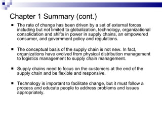 The rate of change has been driven by a set of external forces including but not limited to globalization, technology, organizational consolidation and shifts in power in supply chains, an empowered consumer, and government policy and regulations. The conceptual basis of the supply chain is not new. In fact, organizations have evolved from physical distribution management to logistics management to supply chain management. Supply chains need to focus on the customers at the end of the supply chain and be flexible and responsive. Technology is important to facilitate change, but it must follow a process and educate people to address problems and issues appropriately. Chapter 1 Summary (cont.) 