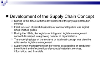 Development of the Supply Chain Concept  Started in the 1960s with the development of the physical distribution concept Initial focus on physical distribution or outbound logistics was logical since finished goods During the 1980s, the logistics or integrated logistics management concept developed in a growing number of organizations The underlying logic of the systems or total cost concept was also the rationale for logistics management Supply chain management can be viewed as a pipeline or conduit for the efficient and effective flow of products/materials, services, information, and financials 
