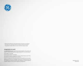 Data from internal study by third party sonographer
1
Internal GE Healthcare study performed by third party consultants.
The study was conducted using the LOGIQ E9 ultrasound system.
The speciﬁc numbers refer to a Lower Extremity Venous study.
Imagination at work
www.gehealthcare.com. Product may not be available in all countries and
regions. Contact a GE Healthcare Representative for more information.
Data subject to change.
© 2015 General Electric Company.
GE, the GE Monogram, imagination at work, LOGIQ, XDclear and B-Flow
are trademarks of General Electric Company.
DICOM is a trademark of the National Electrical Manufacturers Association.
Reproduction in any form is forbidden without prior written permission from
GE. Nothing in this material should be used to diagnose or treat any disease or
condition. Readers must consult a healthcare professional.
September 2015
JB33875XX
 
