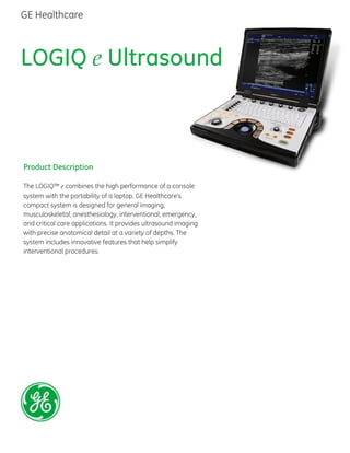 LOGIQ e Ultrasound
Product Description
The LOGIQ™ e combines the high performance of a console
system with the portability of a laptop. GE Healthcare’s
compact system is designed for general imaging,
musculoskeletal, anesthesiology, interventional, emergency,
and critical care applications. It provides ultrasound imaging
with precise anatomical detail at a variety of depths. The
system includes innovative features that help simplify
interventional procedures.
GE Healthcare
 