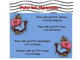 Voici les réponses  : Pour celle qui EST  jalouse,  c'est un soupçon. Pour celle qui EST triste,  c'est une larme. Pour celle qui EST romantique, c'est un nuage. Et pour celle qui EST vierge, c'est un doigt. 