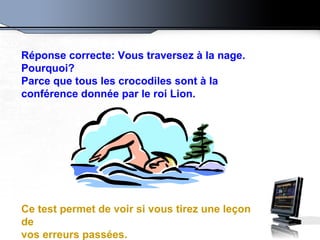 Réponse correcte: Vous traversez à la nage. Pourquoi?  Parce que tous les crocodiles sont à la conférence donnée par le roi Lion. Ce test permet de voir si vous tirez une leçon de vos erreurs passées. 