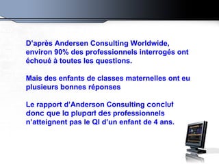 D’après Andersen Consulting Worldwide, environ 90% des professionnels interrogés ont échoué à toutes les questions. Mais des enfants de classes maternelles ont eu plusieurs bonnes réponses Le rapport d’Anderson Consulting  conclut donc que la plupart des  professionnels n’atteignent pas le QI d’un enfant de 4 ans.  