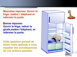 Mauvaise réponse: Ouvrir le frigo, mettre l ’éléphant et refermer la porte.   Bonne réponse: Ouvrir le frigo, retirer la girafe,mettre l’éléphant, et refermer la porte.  Cette question permet de tester votre aptitude à vous rappeler des conséquences de vos actions passées. 