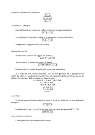 13
Propriétés de la fonction complément
AA =
1AA =+
0A.A =
Théorème de DeMorgan
Le complément d’une somme est égal au produit des termes complémentés :
B.ABA =+
Le complément d’un produit est égal à la somme des termes complémentés :
BAB.A +=
Cette propriété est généralisable à n variables.
Double distributivité
Distributivité du produit par rapport à la somme :
A.(B+C)=AB+AC
Distributivité de la somme par rapport au produit :
A+(B.C)=(A+B).(A+C)
De la droite vers la gauche du signe égal, on parle de factorisation.
La 2e
propriété peut sembler étonnante : c’est la seule propriété de ce paragraphe qui
diffère de celles de l’algèbre traditionnelle. On pourra pourtant vérifier qu’elle est exacte, en
utilisant les propriétés d’idempotence et d’élément neutre :
(A+B).(A+C)= A.A+A.C+B.A+B.C
=A+A.C+B.A+B.C
=A.(1+C)+B.A+B.C
=A+B.A+B.C
=A.(1+B)+B.C
=A+B.C
Absorption
Lorsqu’une somme logique contient un terme et un de ses multiples, on peut négliger le
multiple :
A+A.B = A
On peut constater que cette règle reste vraie si on intervertit les opération ET et OU :
A.(A+B) = A
Absorption du complément
1) Absorption du complément dans une somme :
 