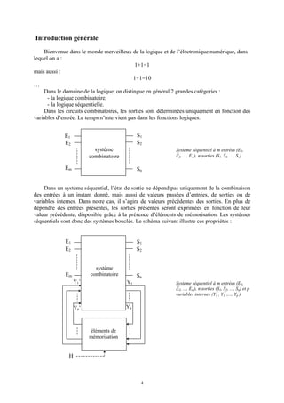 4
Introduction générale
Bienvenue dans le monde merveilleux de la logique et de l’électronique numérique, dans
lequel on a :
1+1=1
mais aussi :
1+1=10
…
Dans le domaine de la logique, on distingue en général 2 grandes catégories :
- la logique combinatoire,
- la logique séquentielle.
Dans les circuits combinatoires, les sorties sont déterminées uniquement en fonction des
variables d’entrée. Le temps n’intervient pas dans les fonctions logiques.
Système séquentiel à m entrées (E1,
E2, ..., Em), n sorties (S1, S2, ..., Sn)
Dans un système séquentiel, l’état de sortie ne dépend pas uniquement de la combinaison
des entrées à un instant donné, mais aussi de valeurs passées d’entrées, de sorties ou de
variables internes. Dans notre cas, il s’agira de valeurs précédentes des sorties. En plus de
dépendre des entrées présentes, les sorties présentes seront exprimées en fonction de leur
valeur précédente, disponible grâce à la présence d’éléments de mémorisation. Les systèmes
séquentiels sont donc des systèmes bouclés. Le schéma suivant illustre ces propriétés :
Système séquentiel à m entrées (E1,
E2, ..., Em), n sorties (S1, S2, ..., Sn) et p
variables internes (Y1
’
, Y2
’
,..., Yp
’
)
E1
E2
Em
S1
Sn
S2
Y1
YpYp’
Y1’
système
combinatoire
éléments de
mémorisation
H
E1
E2
Em
S1
Sn
S2
système
combinatoire
 