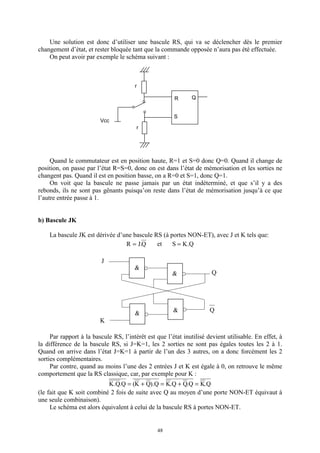 48
Une solution est donc d’utiliser une bascule RS, qui va se déclencher dès le premier
changement d’état, et rester bloquée tant que la commande opposée n’aura pas été effectuée.
On peut avoir par exemple le schéma suivant :
Quand le commutateur est en position haute, R=1 et S=0 donc Q=0. Quand il change de
position, on passe par l’état R=S=0, donc on est dans l’état de mémorisation et les sorties ne
changent pas. Quand il est en position basse, on a R=0 et S=1, donc Q=1.
On voit que la bascule ne passe jamais par un état indéterminé, et que s’il y a des
rebonds, ils ne sont pas gênants puisqu’on reste dans l’état de mémorisation jusqu’à ce que
l’autre entrée passe à 1.
b) Bascule JK
La bascule JK est dérivée d’une bascule RS (à portes NON-ET), avec J et K tels que:
Q.JR = et Q.KS =
Par rapport à la bascule RS, l’intérêt est que l’état inutilisé devient utilisable. En effet, à
la différence de la bascule RS, si J=K=1, les 2 sorties ne sont pas égales toutes les 2 à 1.
Quand on arrive dans l’état J=K=1 à partir de l’un des 3 autres, on a donc forcément les 2
sorties complémentaires.
Par contre, quand au moins l’une des 2 entrées J et K est égale à 0, on retrouve le même
comportement que la RS classique, car, par exemple pour K :
Q.KQ.QQ.KQ).QK(Q.Q.K =+=+=
(le fait que K soit combiné 2 fois de suite avec Q au moyen d’une porte NON-ET équivaut à
une seule combinaison).
Le schéma est alors équivalent à celui de la bascule RS à portes NON-ET.
R
S
Q
r
r
Vcc
J
K
Q
Q
&
&
&
&
 