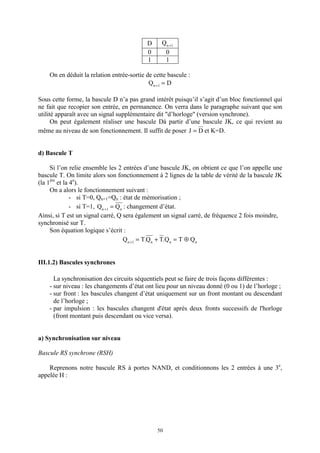 50
D 1n
Q +
0 0
1 1
On en déduit la relation entrée-sortie de cette bascule :
DQ 1n
=+
Sous cette forme, la bascule D n’a pas grand intérêt puisqu’il s’agit d’un bloc fonctionnel qui
ne fait que recopier son entrée, en permanence. On verra dans le paragraphe suivant que son
utilité apparaît avec un signal supplémentaire dit "d’horloge" (version synchrone).
On peut également réaliser une bascule Dà partir d’une bascule JK, ce qui revient au
même au niveau de son fonctionnement. Il suffit de poser DJ = et K=D.
d) Bascule T
Si l’on relie ensemble les 2 entrées d’une bascule JK, on obtient ce que l’on appelle une
bascule T. On limite alors son fonctionnement à 2 lignes de la table de vérité de la bascule JK
(la 1ère
et la 4e
).
On a alors le fonctionnement suivant :
- si T=0, Qn+1=Qn : état de mémorisation ;
- si T=1, n1n
QQ =+
: changement d’état.
Ainsi, si T est un signal carré, Q sera également un signal carré, de fréquence 2 fois moindre,
synchronisé sur T.
Son équation logique s’écrit :
nnn1n
QTQ.TQ.TQ ⊕=+=+
III.1.2) Bascules synchrones
La synchronisation des circuits séquentiels peut se faire de trois façons différentes :
- sur niveau : les changements d’état ont lieu pour un niveau donné (0 ou 1) de l’horloge ;
- sur front : les bascules changent d’état uniquement sur un front montant ou descendant
de l’horloge ;
- par impulsion : les bascules changent d'état après deux fronts successifs de l'horloge
(front montant puis descendant ou vice versa).
a) Synchronisation sur niveau
Bascule RS synchrone (RSH)
Reprenons notre bascule RS à portes NAND, et conditionnons les 2 entrées à une 3e
,
appelée H :
 