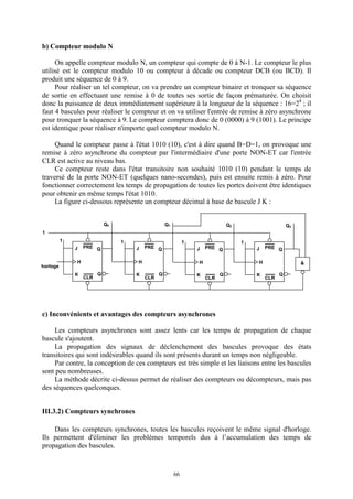 66
b) Compteur modulo N
On appelle compteur modulo N, un compteur qui compte de 0 à N-1. Le compteur le plus
utilisé est le compteur modulo 10 ou compteur à décade ou compteur DCB (ou BCD). Il
produit une séquence de 0 à 9.
Pour réaliser un tel compteur, on va prendre un compteur binaire et tronquer sa séquence
de sortie en effectuant une remise à 0 de toutes ses sortie de façon prématurée. On choisit
donc la puissance de deux immédiatement supérieure à la longueur de la séquence : 16=24
; il
faut 4 bascules pour réaliser le compteur et on va utiliser l'entrée de remise à zéro asynchrone
pour tronquer la séquence à 9. Le compteur comptera donc de 0 (0000) à 9 (1001). Le principe
est identique pour réaliser n'importe quel compteur modulo N.
Quand le compteur passe à l'état 1010 (10), c'est à dire quand B=D=1, on provoque une
remise à zéro asynchrone du compteur par l'intermédiaire d'une porte NON-ET car l'entrée
CLR est active au niveau bas.
Ce compteur reste dans l'état transitoire non souhaité 1010 (10) pendant le temps de
traversé de la porte NON-ET (quelques nano-secondes), puis est ensuite remis à zéro. Pour
fonctionner correctement les temps de propagation de toutes les portes doivent être identiques
pour obtenir en même temps l'état 1010.
La figure ci-dessous représente un compteur décimal à base de bascule J K :
c) Inconvénients et avantages des compteurs asynchrones
Les compteurs asynchrones sont assez lents car les temps de propagation de chaque
bascule s'ajoutent.
La propagation des signaux de déclenchement des bascules provoque des états
transitoires qui sont indésirables quand ils sont présents durant un temps non négligeable.
Par contre, la conception de ces compteurs est très simple et les liaisons entre les bascules
sont peu nombreuses.
La méthode décrite ci-dessus permet de réaliser des compteurs ou décompteurs, mais pas
des séquences quelconques.
III.3.2) Compteurs synchrones
Dans les compteurs synchrones, toutes les bascules reçoivent le même signal d'horloge.
Ils permettent d'éliminer les problèmes temporels dus à l’accumulation des temps de
propagation des bascules.
J PRE
CLR
Q
Q
H
horloge
1
K
J PRE
CLR
Q
Q
H
K
&
J PRE
CLR
Q
Q
H
K
1
Q0 Q1 Q2
1
J PRE
CLR
Q
Q
H
K
Q3
1 1
 