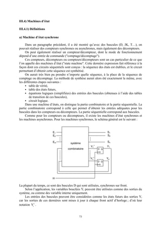73
III.4) Machines d’état
III.4.1) Définitions
a) Machine d’état synchrone
Dans un paragraphe précédent, il a été montré qu’avec des bascules (D, JK, T…), on
pouvait réaliser des compteurs synchrones ou asynchrones, mais également des décompteurs.
On peut également réaliser un compteur/décompteur, dont le mode de fonctionnement
dépend d’une entrée de commande ("comptage/décomptage").
Ces compteurs, décompteurs ou compteurs/décompteurs sont un cas particulier de ce que
l’on appelle des machines d’état ("state machine". Cette dernière expression fait référence à la
façon dont ces circuits séquentiels sont conçus : la séquence des états est établies, et le circuit
permettant d’obtenir cette séquence est synthétisé.
On aurait très bien pu prendre n’importe quelle séquence, à la place de la séquence de
comptage ou décomptage. La méthode de synthèse aurait alors été exactement la même, avec
les différentes étapes suivantes :
table de vérité,
table des états futurs,
équations logiques (simplifiées) des entrées des bascules (obtenues à l’aide des tables
de transition de ces bascules),
circuit logique.
Dans une machine d’états, on distingue la partie combinatoire et la partie séquentielle. La
partie combinatoire correspond à celle qui permet d’obtenir les entrées adéquates pour les
bascules dans les compteurs ou décompteurs. La partie séquentielle correspond aux bascules.
Comme pour les compteurs ou décompteurs, il existe les machines d’état synchrones et
les machines asynchrones. Pour les machines synchrones, le schéma général est le suivant :
La plupart du temps, ce sont des bascules D qui sont utilisées, synchrones sur front.
Selon l’application, les variables bouclées Yi peuvent être utilisées comme des sorties du
système, ou comme des variable interne uniquement.
Les entrées des bascules peuvent être considérées comme les états futurs des sorties Yi
car les sorties de ces dernières sont mises à jour à chaque front actif d’horloge ; d’où leur
notation +
i
Y .
Em
E1
E2
Sn
S1
S2
D Q
H
H
D Q
H
Y1
Yp
Y1
+
Yn
+
système
combinatoire
 