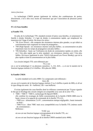 79
Autres fonctions
La technologie CMOS permet également de réaliser des combinaisons de portes,
directement, c’est à dire avec moins de transistors que par l’association de plusieurs portes
logiques.
IV.1.2) Sous-familles
a) Famille TTL
En plus de la technologie TTL standard existent d’autres sous-familles, et notamment la
famille à diodes Schottky : il s’agit de diodes à commutation rapide, qui remplacent les
transistors de l’étage d’entrée. On trouve les séries :
74L (Low Power) : elle comporte des résistances internes plus grandes, ce qui réduit sa
consommation mais augmente les temps de propagation ;
74H (High Speed) : ses résistances internes sont plus faibles ; sa consommation est plus
importante mais les temps de propagation sont plus faibles ;
74S (Schottky) : basée sur l’utilisation de diode de commutation rapides en entrée, elle
est 2 fois plus rapide que la série standard ; ses résistances internes sont 2 fois plus
faibles. On trouve également la série 74ALS (Advanced Low Power Shottky), qui est la
plus rapide et dont la consommation est la plus faible.
Les circuits intégrés TTL sont référencés par :
74 xx nnn
où xx est la technologie (1 ou plusieurs caractères : L, LS, ALS, ...), et nnn le numéro de la
fonction logique réalisée (2 à 4 chiffres : 00 à plus de 1000).
b) Famille CMOS
La série standard est la série 4000. Ces composants sont référencés :
4nnn xB,
où nnn est le numéro de la fonction logique réalisée (3 ou 4 chiffres à partir de 000), et xB est
le type d'étage de sortie : B = bufferisé, UB = non bufferisé.
Il existe également des sous-familles dont les référence commencent par 74 pour signaler
le fait que le brochage des circuits intégrés est compatible avec ceux de la série TTL :
74HC / 74HCT / 74HCU, technologie Hi-Speed CMOS :
elle combine les avantages de faible consommation de la famille CMOS 4000 avec la
haute vitesse et la capacité de commande de la famille TTL-LS ;
- 74HCxxxx : alimentation 2 à 6V ; consommation statique négligeable ; haute immunité
au bruit ;
- 74HCTxxxx : idem 74HC mais avec compatibilité avec la famille TTL (mêmes seuils
de commutation) ;
Référence :
74 HC nnn
où nnn est une fonction logique correspondante de la famille TTL, ou :
74 HC 4nnn
où nnn est une fonction logique de la famille CMOS standard (série 4000).
 