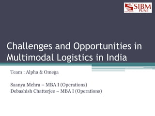 Challenges and Opportunities in
Multimodal Logistics in India
Team : Alpha & Omega
Saanya Mehra – MBA I (Operations)
Debashish Chatterjee – MBA I (Operations)
 