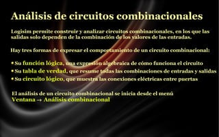 Análisis de circuitos combinacionales
Logisim permite construir y analizar circuitos combinacionales, en los que las
salidas solo dependen de la combinación de los valores de las entradas.
Hay tres formas de expresar el comportamiento de un circuito combinacional:
Su función lógica, una expresión algebraica de cómo funciona el circuito
Su tabla de verdad, que resume todas las combinaciones de entradas y salidas
Su circuito lógico, que muestra las conexiones eléctricas entre puertas
El análisis de un circuito combinacional se inicia desde el menú
Ventana → Análisis combinacional

 