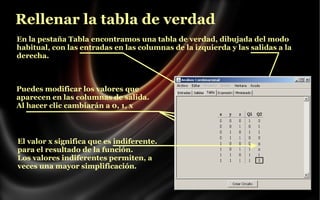 Rellenar la tabla de verdad
En la pestaña Tabla encontramos una tabla de verdad, dibujada del modo
habitual, con las entradas en las columnas de la izquierda y las salidas a la
derecha.

Puedes modificar los valores que
aparecen en las columnas de salida.
Al hacer clic cambiarán a 0, 1, x

El valor x significa que es indiferente.
para el resultado de la función.
Los valores indiferentes permiten, a
veces una mayor simplificación.

 