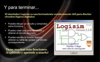 Y para terminar...
El simulador Logisim es una herramienta veraderamente útil para diseñar
circuitos lógicos digitales:
Puedes dibujar un circuito y comprobar
cómo funciona.
Puedes crear una tabla de verdad y
obtener el circuito asociado.
Puedes escribir la función lógica y
obtener su tabla de verdad y el circuito
correspondiente.

Tiene muchas más funciones.
¡Explóralo y aprende a usarlo!

 